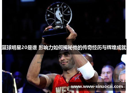 篮球明星20是谁 影响力如何揭秘他的传奇经历与辉煌成就