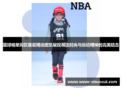 篮球明星同款童装精选图集展现潮流时尚与运动精神的完美结合