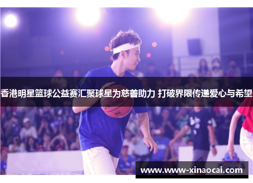 香港明星篮球公益赛汇聚球星为慈善助力 打破界限传递爱心与希望