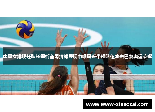 中国女排现任队长领衔奋勇拼搏展现巾帼风采带领队伍冲击巴黎奥运荣耀