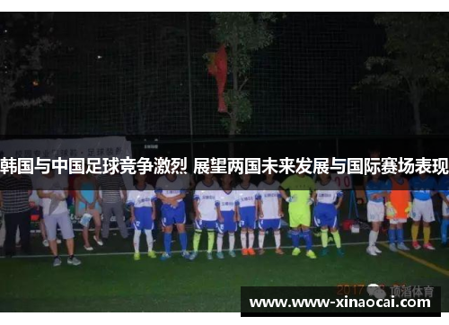 韩国与中国足球竞争激烈 展望两国未来发展与国际赛场表现