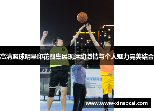高清篮球明星印花图集展现运动激情与个人魅力完美结合