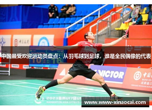 中国最受欢迎运动员盘点：从羽毛球到足球，谁是全民偶像的代表